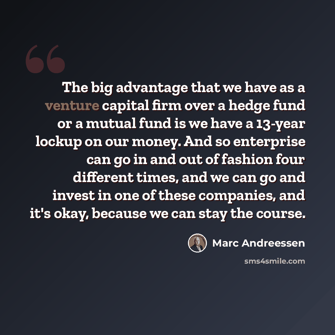 “The big advantage that we have as a venture capital firm over a hedge fund or a mutual fund is we have a 13-year lockup on our money. And so enterprise can go in and out of fashion four different times, and we can go and invest in one of these companies, and it's okay, because we can stay the…” quote by Marc Andreessen