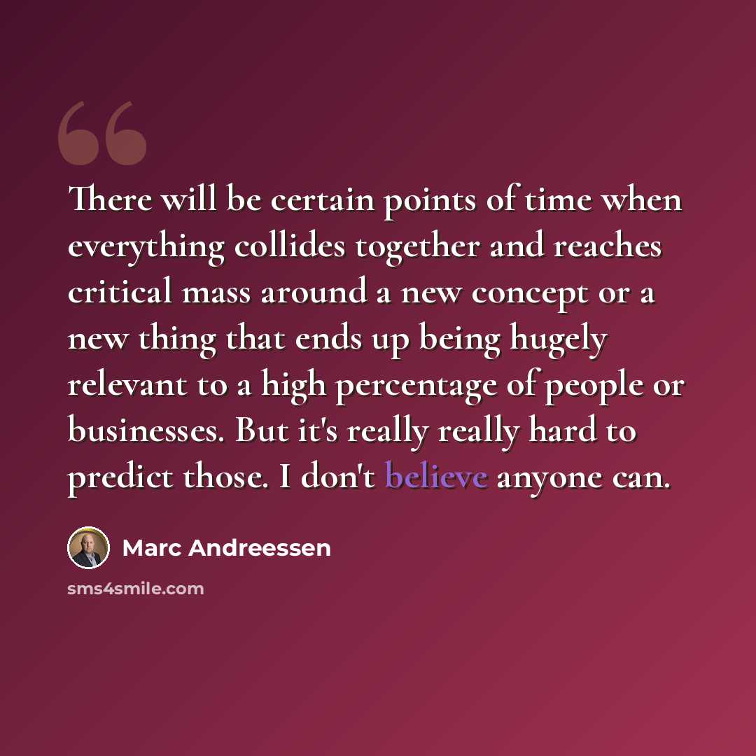 “There will be certain points of time when everything collides together and reaches critical mass around a new concept or a new thing that ends up being hugely relevant to a high percentage of people or businesses. But it's really really hard to predict those. I don't believe anyone can.” quote by Marc Andreessen