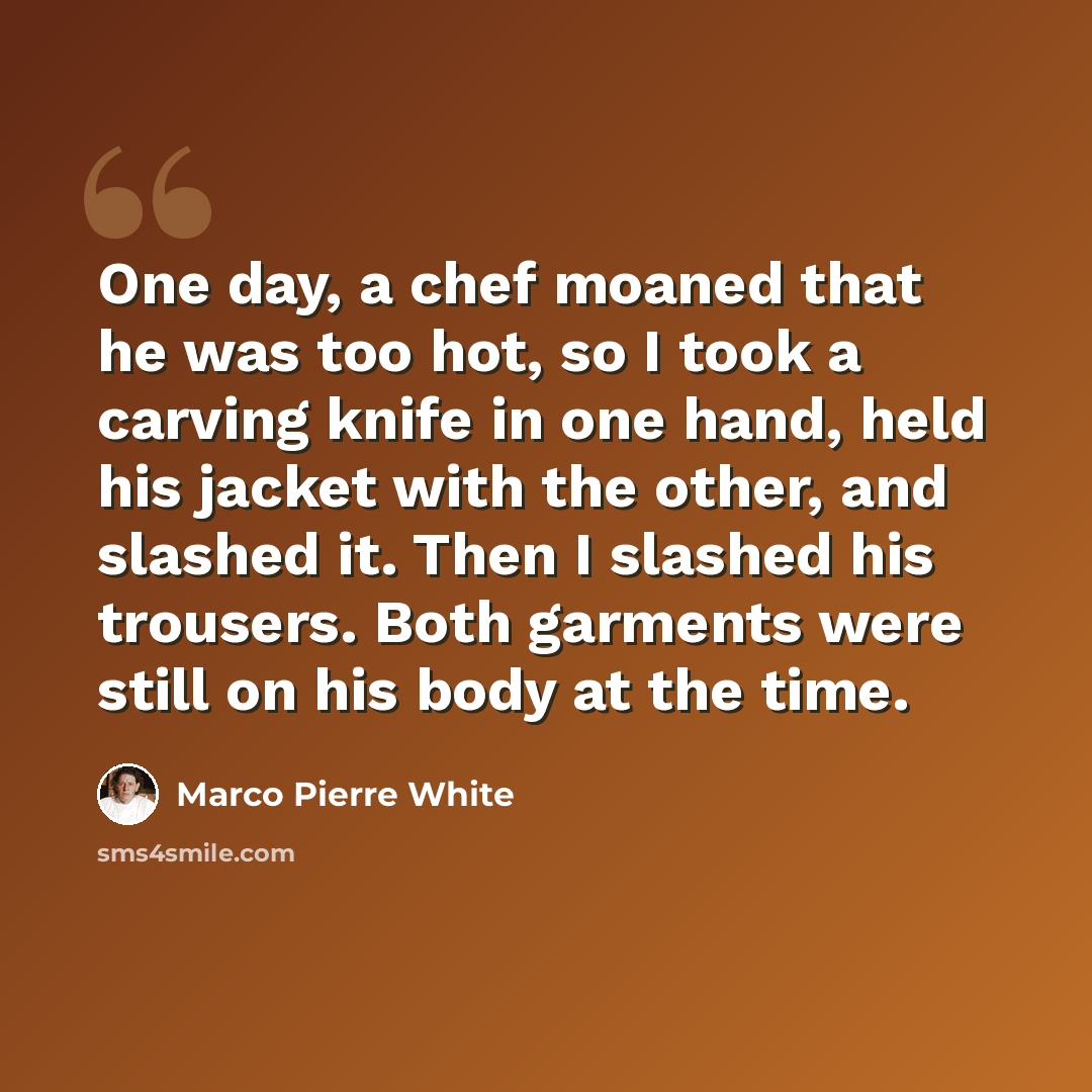 “One day, a chef moaned that he was too hot, so I took a carving knife in one hand, held his jacket with the other, and slashed it. Then I slashed his trousers. Both garments were still on his body at the time.” quote by Marco Pierre White