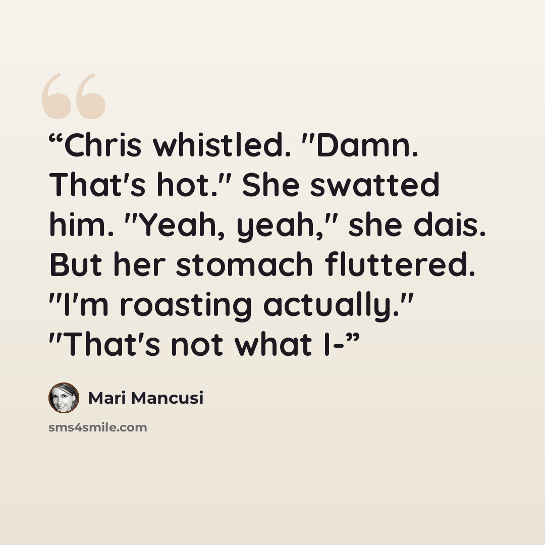 “Chris whistled. "Damn. That's hot." She swatted him. "Yeah, yeah," she dais. But her stomach fluttered. "I'm roasting actually." "That's not what I-” quote by Mari Mancusi