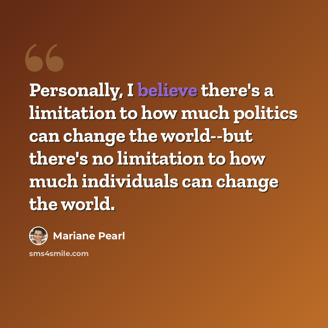 “Personally, I believe there's a limitation to how much politics can change the world--but there's no limitation to how much individuals can change the world.” quote by Mariane Pearl