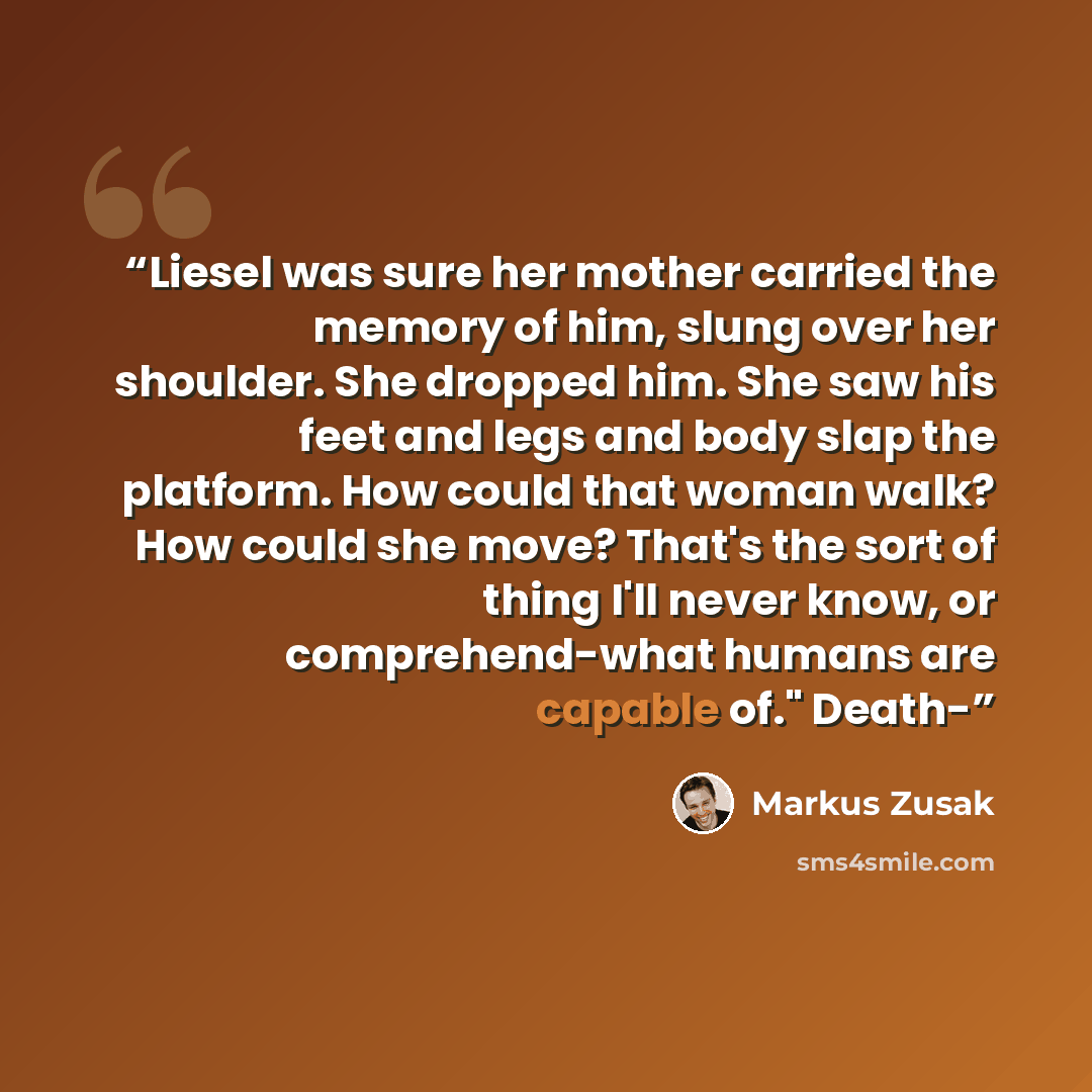 “Liesel was sure her mother carried the memory of him, slung over her shoulder. She dropped him. She saw his feet and legs and body slap the platform. How could that woman walk? How could she move? That's the sort of thing I'll never know, or comprehend-what humans are capable of." Death-” quote by Markus Zusak