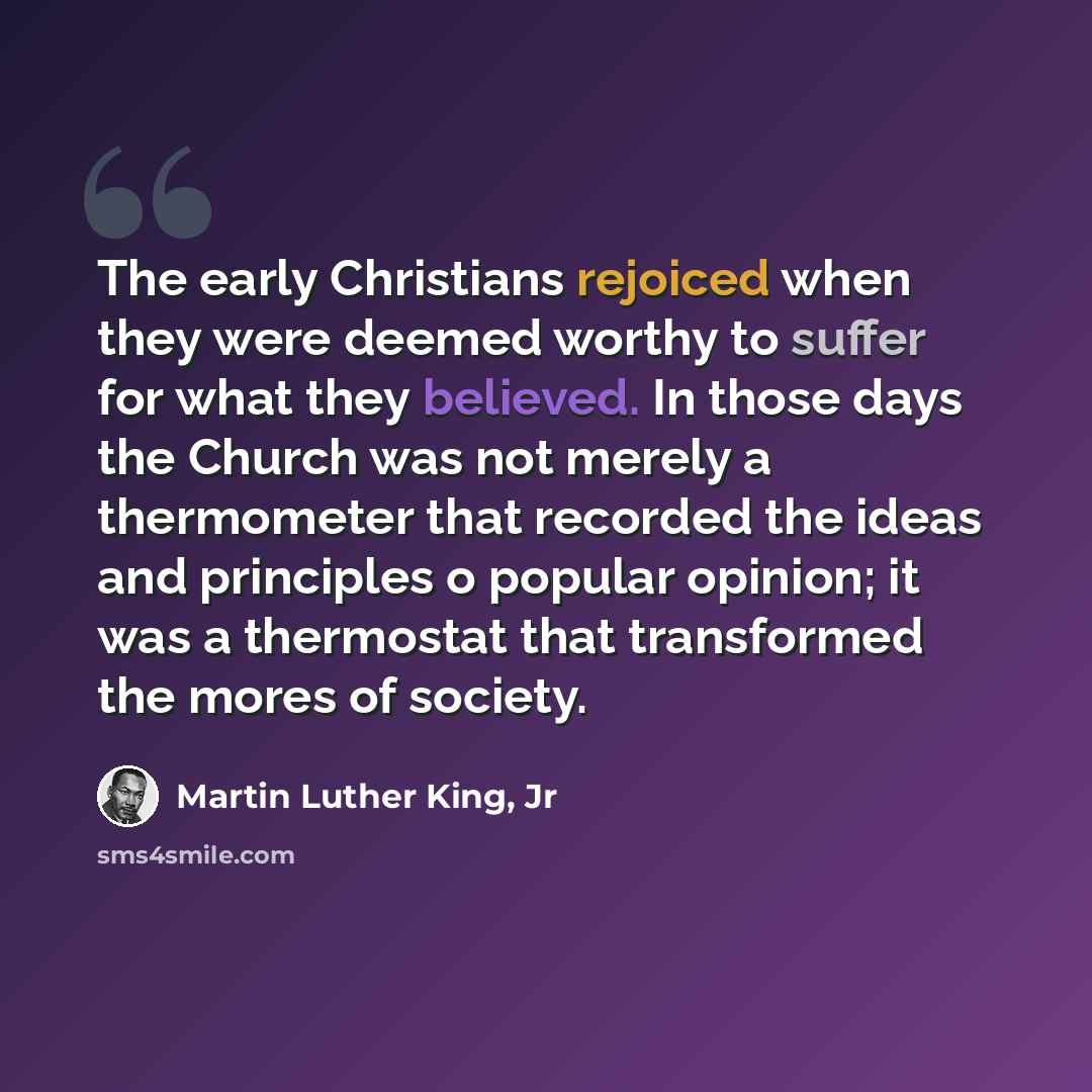 “The early Christians rejoiced when they were deemed worthy to suffer for what they believed. In those days the Church was not merely a thermometer that recorded the ideas and principles o popular opinion; it was a thermostat that transformed the mores of society.” quote by Martin Luther King, Jr