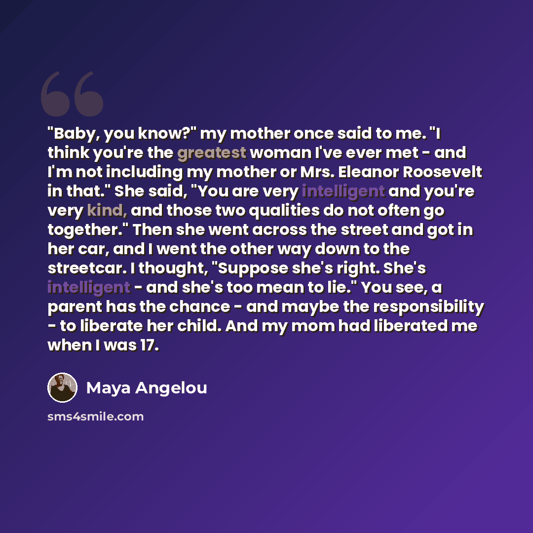 “"Baby, you know?" my mother once said to me. "I think you're the greatest woman I've ever met - and I'm not including my mother or Mrs. Eleanor Roosevelt in that." She said, "You are very intelligent and you're very kind, and those two qualities do not often go together." Then she went across the…” quote by Maya Angelou