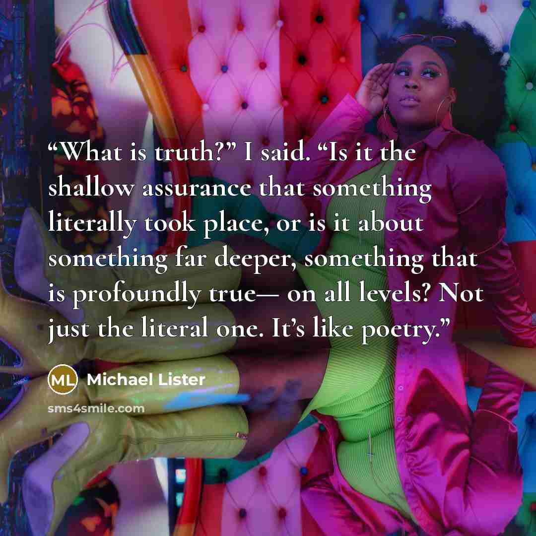 “What is truth?” I said. “Is it the shallow assurance that something literally took place, or is it about something far deeper, something that is profoundly true— on all levels? Not just the literal one. It’s like poetry.” quote by Michael Lister