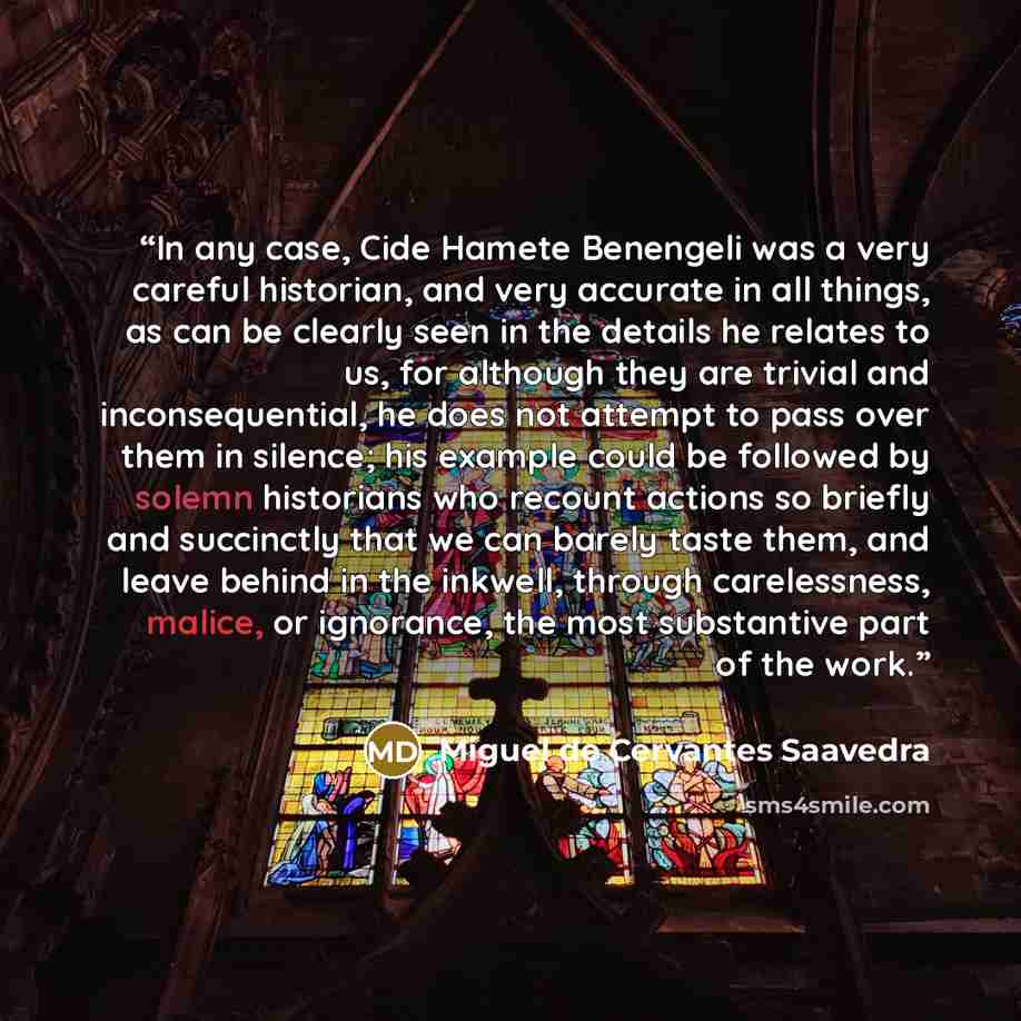 “In any case, Cide Hamete Benengeli was a very careful historian, and very accurate in all things, as can be clearly seen in the details he relates to us, for although they are trivial and inconsequential, he does not attempt to pass over them in silence; his example could be followed by solemn…” quote by Miguel de Cervantes Saavedra