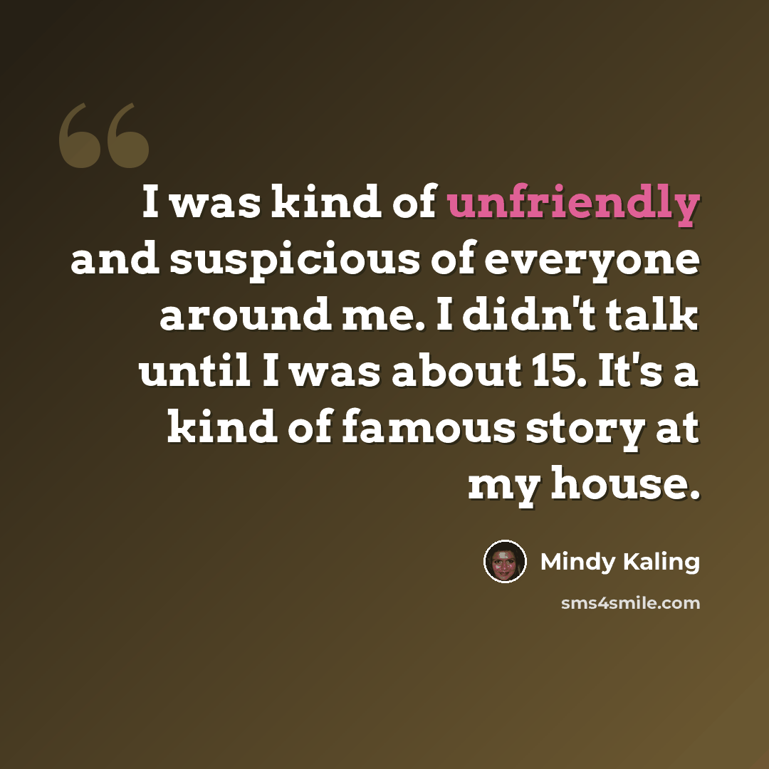 “I was kind of unfriendly and suspicious of everyone around me. I didn't talk until I was about 15. It's a kind of famous story at my house.” quote by Mindy Kaling