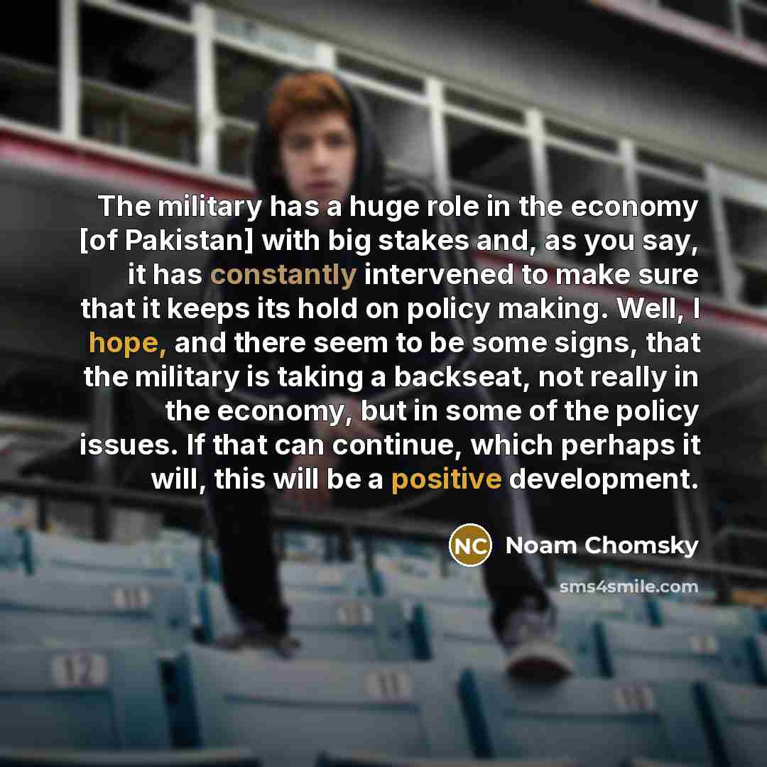 “The military has a huge role in the economy [of Pakistan] with big stakes and, as you say, it has constantly intervened to make sure that it keeps its hold on policy making. Well, I hope, and there seem to be some signs, that the military is taking a backseat, not really in the economy, but in…” quote by Noam Chomsky