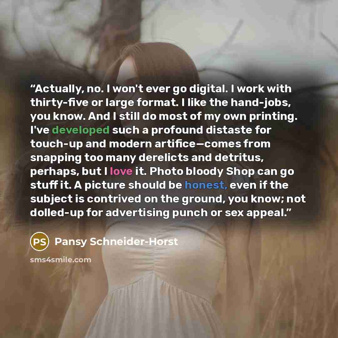 “Actually, no. I won't ever go digital. I work with thirty-five or large format. I like the hand-jobs, you know. And I still do most of my own printing. I've developed such a profound distaste for touch-up and modern artifice—comes from snapping too many derelicts and detritus, perhaps, but I love…” quote by Pansy Schneider-Horst