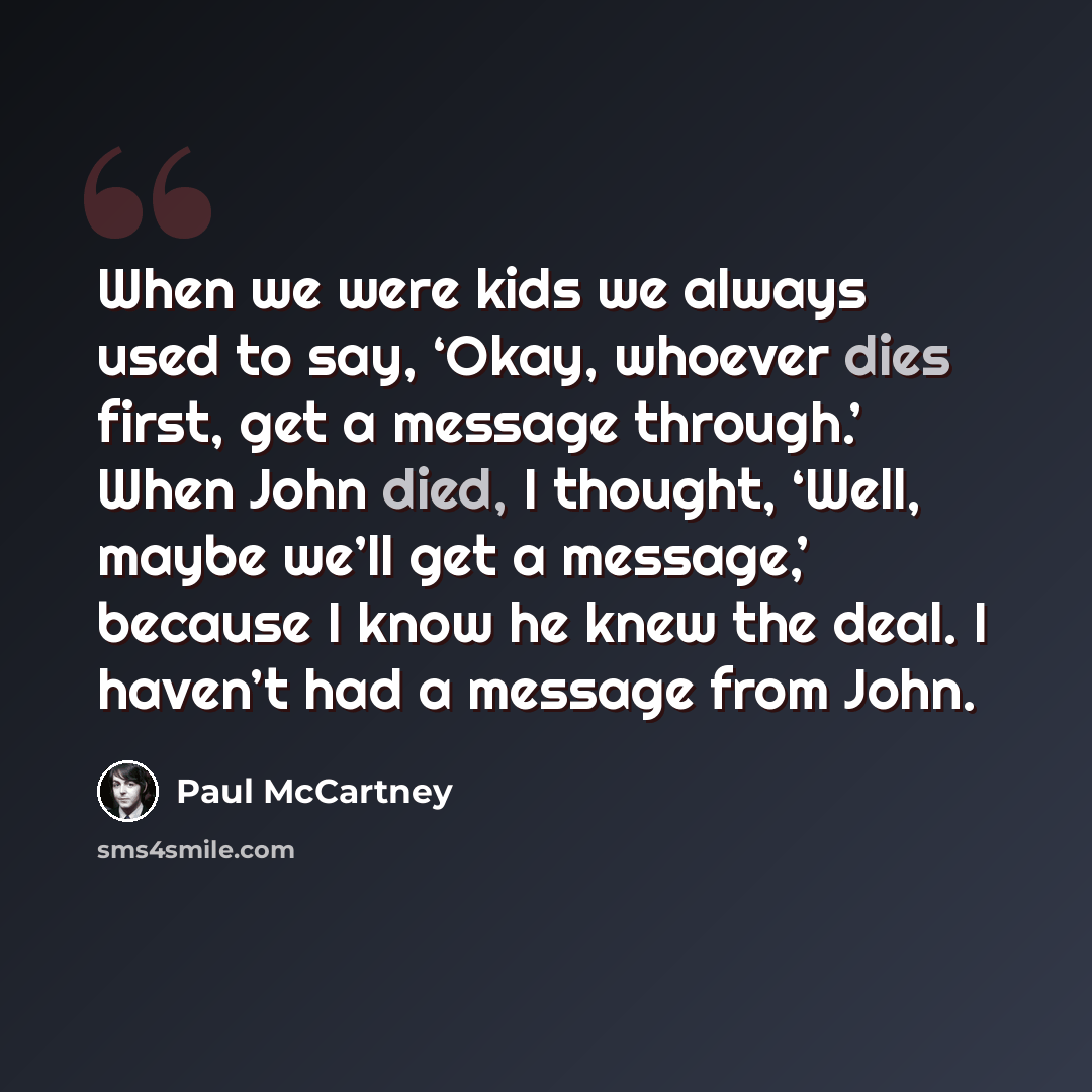 “When we were kids we always used to say, ‘Okay, whoever dies first, get a message through.’ When John died, I thought, ‘Well, maybe we’ll get a message,’ because I know he knew the deal. I haven’t had a message from John.” quote by Paul McCartney
