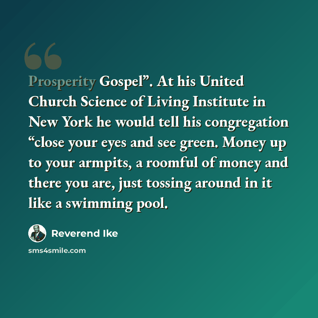 “Prosperity Gospel”. At his United Church Science of Living Institute in New York he would tell his congregation “close your eyes and see green. Money up to your armpits, a roomful of money and there you are, just tossing around in it like a swimming pool.” quote by Reverend Ike