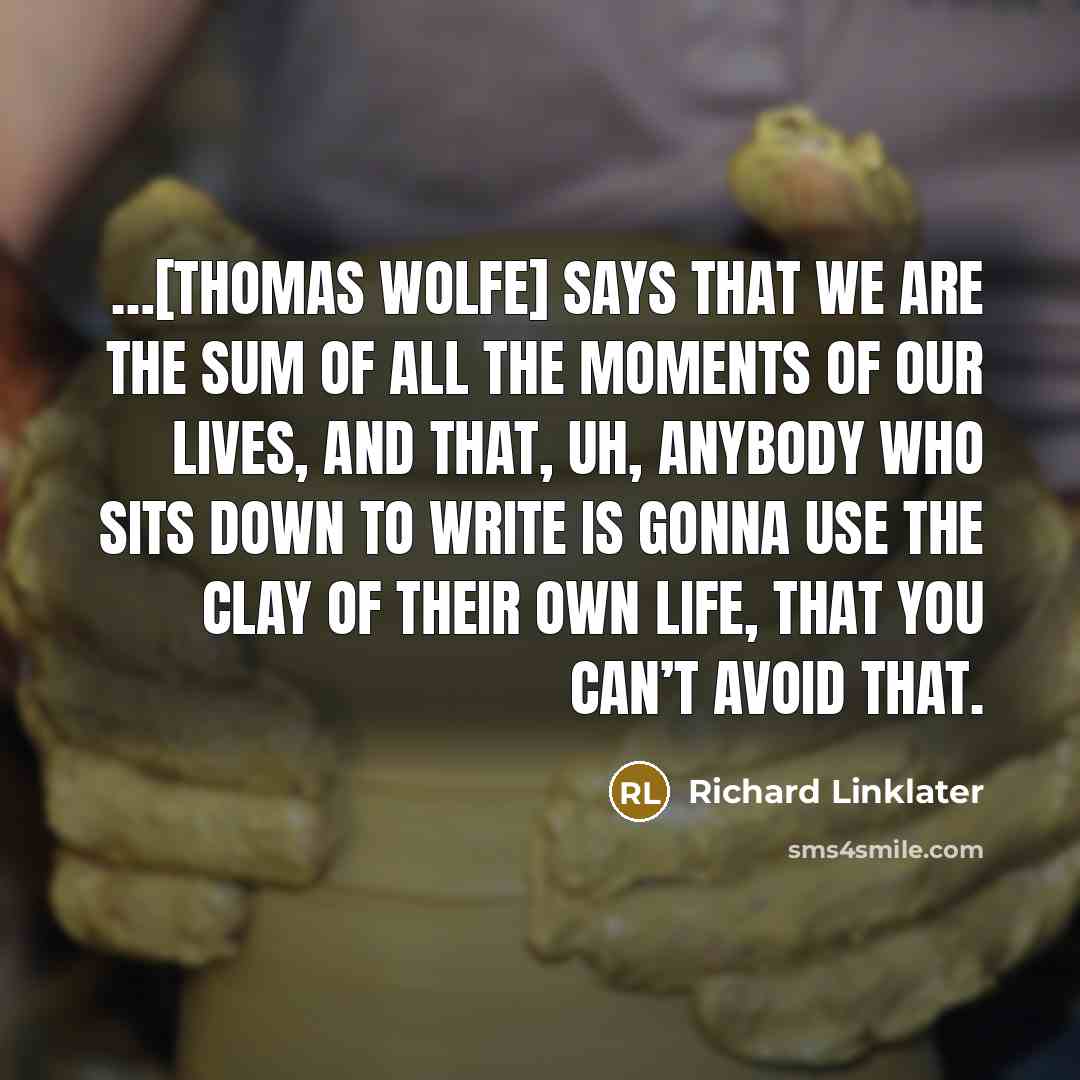 “…[Thomas Wolfe] says that we are the sum of all the moments of our lives, and that, uh, anybody who sits down to write is gonna use the clay of their own life, that you can’t avoid that.” quote by Richard Linklater