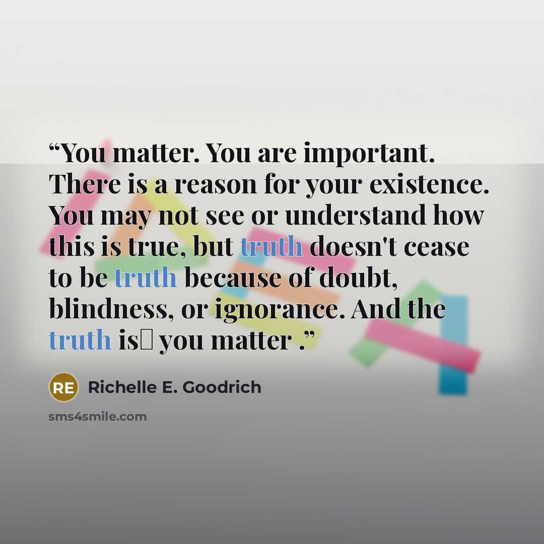 “You matter. You are important. There is a reason for your existence. You may not see or understand how this is true, but truth doesn't cease to be truth because of doubt, blindness, or ignorance. And the truth is― you matter .” quote by Richelle E. Goodrich