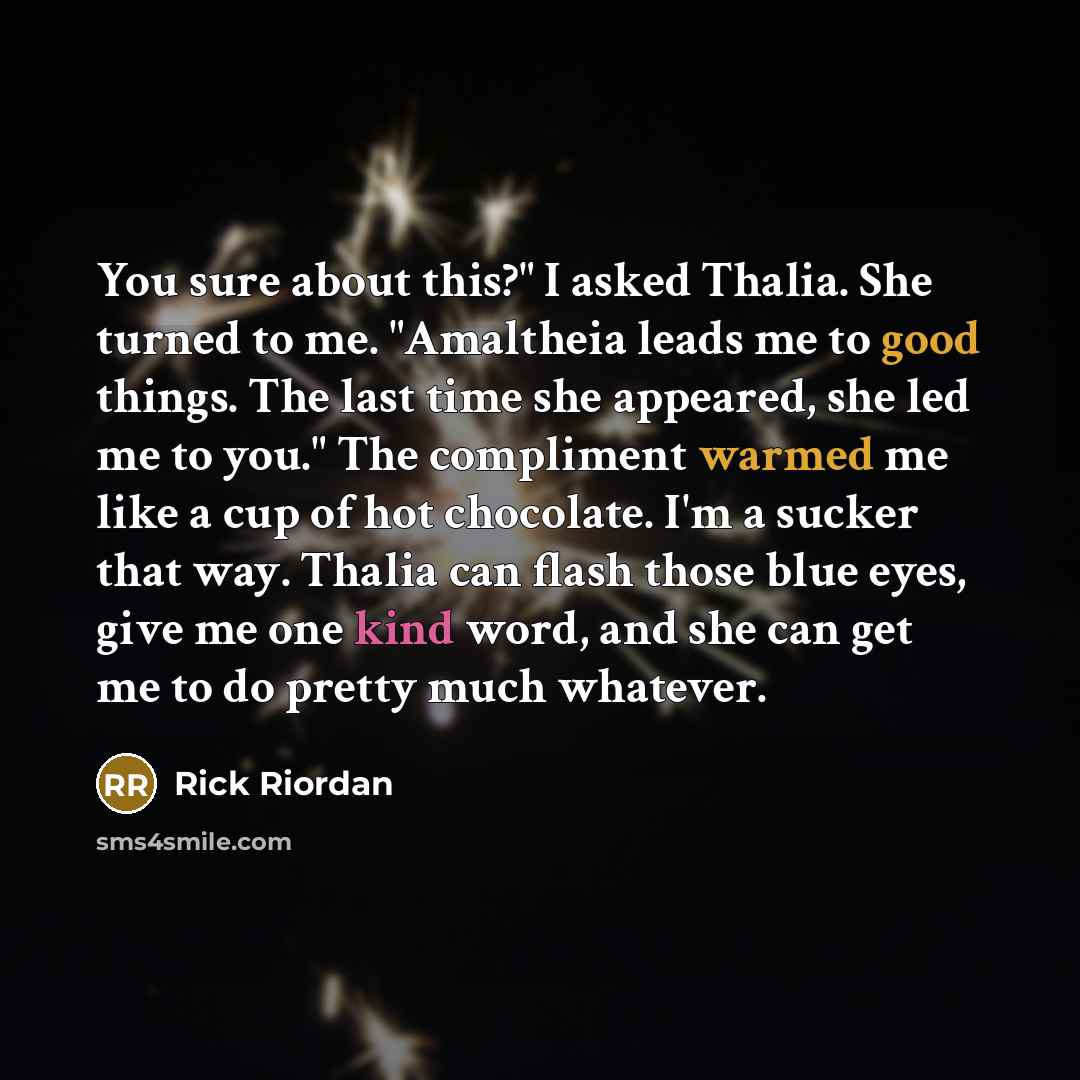 “You sure about this?" I asked Thalia. She turned to me. "Amaltheia leads me to good things. The last time she appeared, she led me to you." The compliment warmed me like a cup of hot chocolate. I'm a sucker that way. Thalia can flash those blue eyes, give me one kind word, and she can get me to do…” quote by Rick Riordan