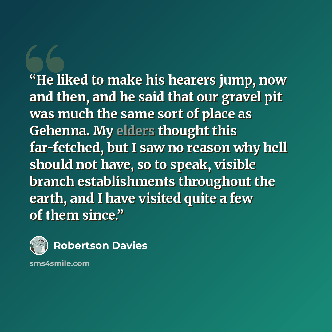 “He liked to make his hearers jump, now and then, and he said that our gravel pit was much the same sort of place as Gehenna. My elders thought this far-fetched, but I saw no reason why hell should not have, so to speak, visible branch establishments throughout the earth, and I have visited quite a…” quote by Robertson Davies