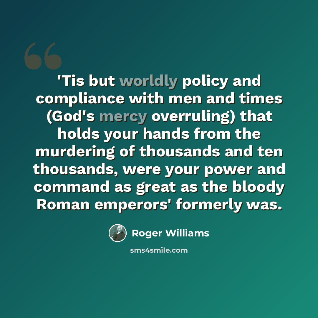 “'Tis but worldly policy and compliance with men and times (God's mercy overruling) that holds your hands from the murdering of thousands and ten thousands, were your power and command as great as the bloody Roman emperors' formerly was.” quote by Roger Williams