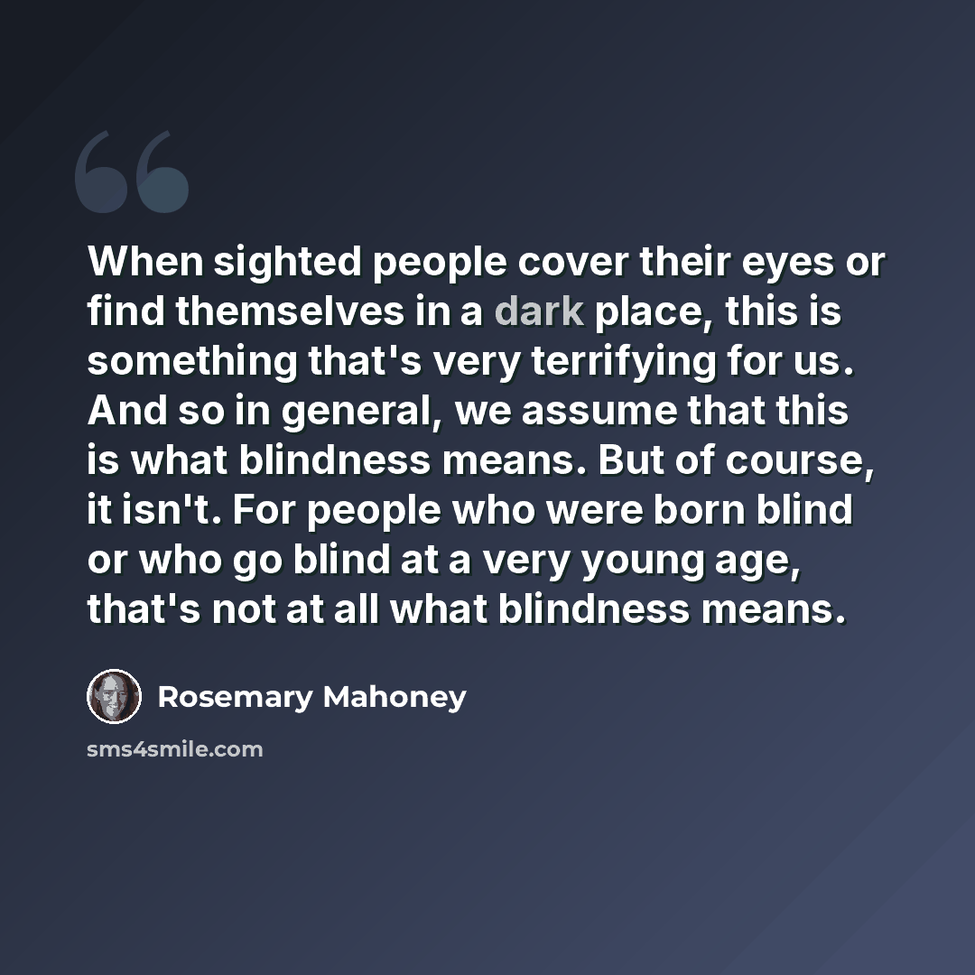 “When sighted people cover their eyes or find themselves in a dark place, this is something that's very terrifying for us. And so in general, we assume that this is what blindness means. But of course, it isn't. For people who were born blind or who go blind at a very young age, that's not at all…” quote by Rosemary Mahoney