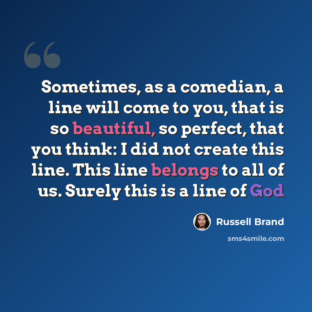 “Sometimes, as a comedian, a line will come to you, that is so beautiful, so perfect, that you think: I did not create this line. This line belongs to all of us. Surely this is a line of God” quote by Russell Brand