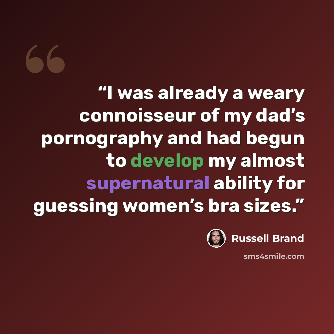 “I was already a weary connoisseur of my dad’s pornography and had begun to develop my almost supernatural ability for guessing women’s bra sizes.” quote by Russell Brand