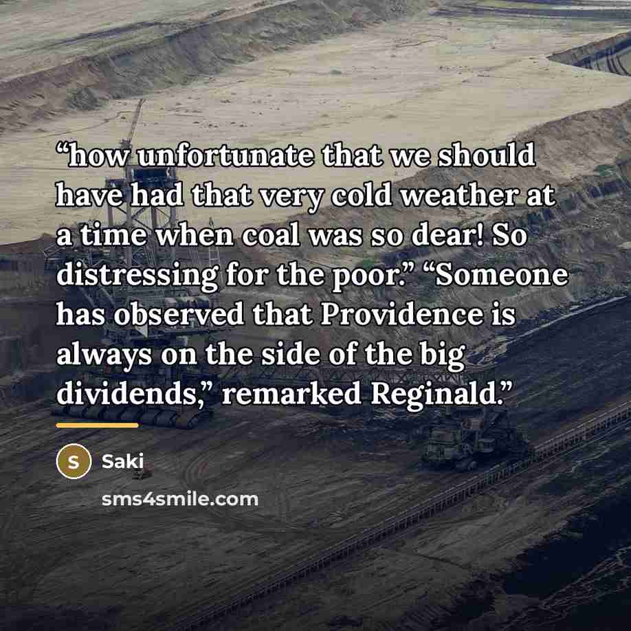 “how unfortunate that we should have had that very cold weather at a time when coal was so dear! So distressing for the poor.” “Someone has observed that Providence is always on the side of the big dividends,” remarked Reginald.” quote by Saki
