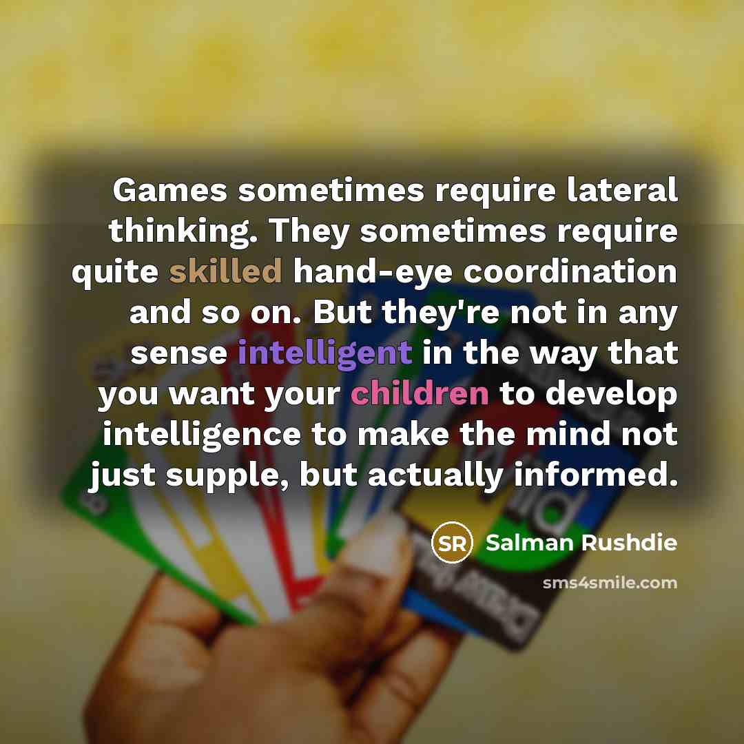 “Games sometimes require lateral thinking. They sometimes require quite skilled hand-eye coordination and so on. But they're not in any sense intelligent in the way that you want your children to develop intelligence to make the mind not just supple, but actually informed.” quote by Salman Rushdie