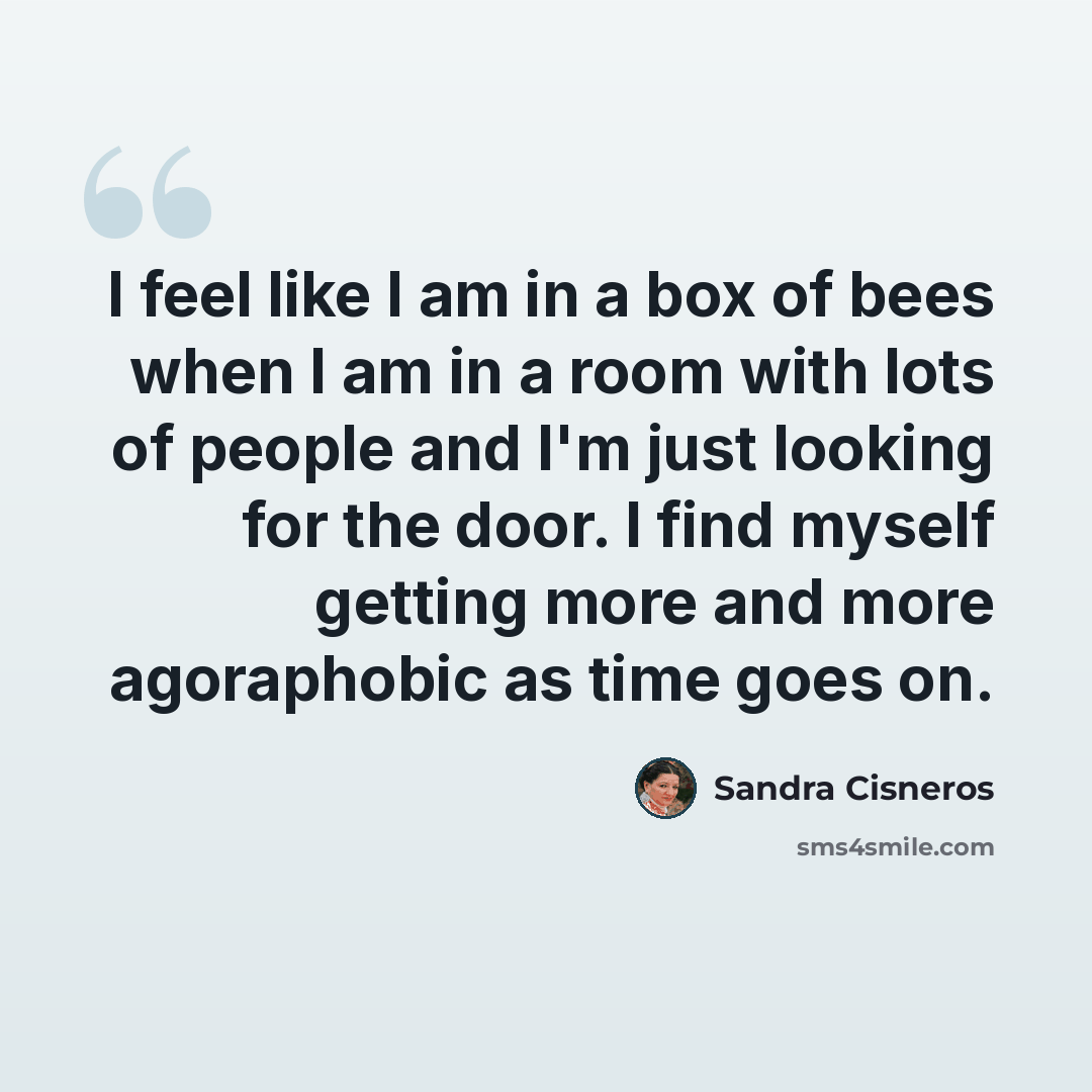 “I feel like I am in a box of bees when I am in a room with lots of people and I'm just looking for the door. I find myself getting more and more agoraphobic as time goes on.” quote by Sandra Cisneros