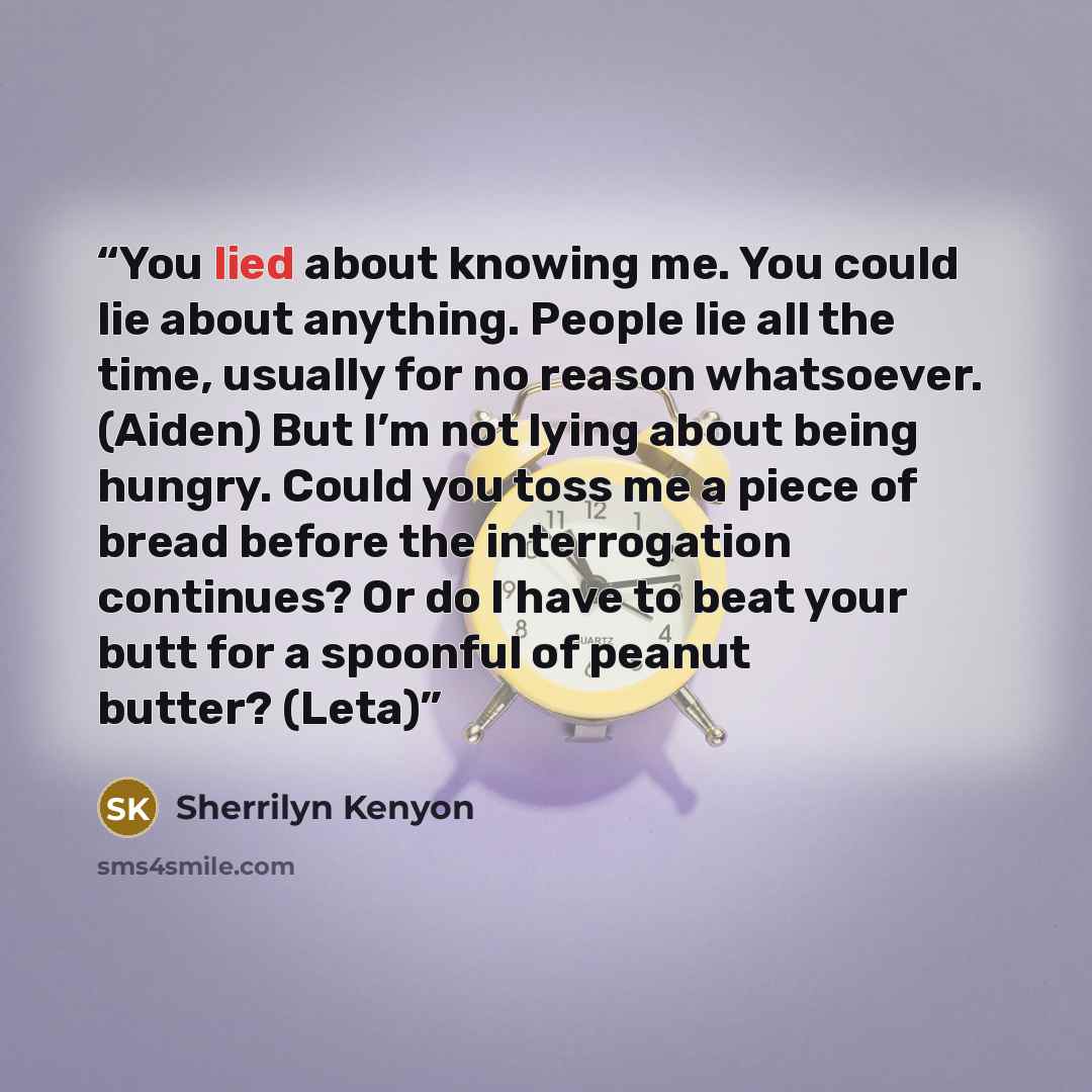 “You lied about knowing me. You could lie about anything. People lie all the time, usually for no reason whatsoever. (Aiden) But I’m not lying about being hungry. Could you toss me a piece of bread before the interrogation continues? Or do I have to beat your butt for a spoonful of peanut butter?…” quote by Sherrilyn Kenyon