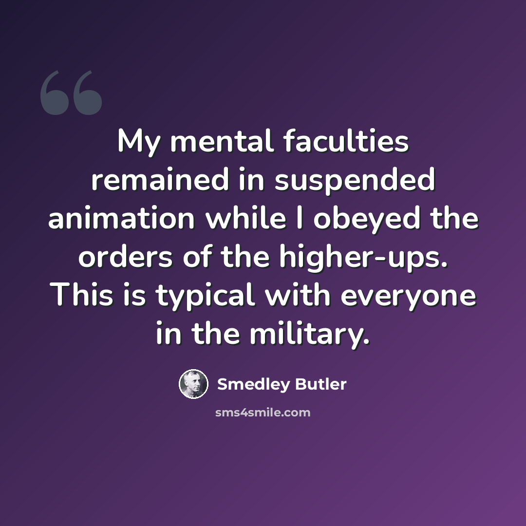 “My mental faculties remained in suspended animation while I obeyed the orders of the higher-ups. This is typical with everyone in the military.” quote by Smedley Butler