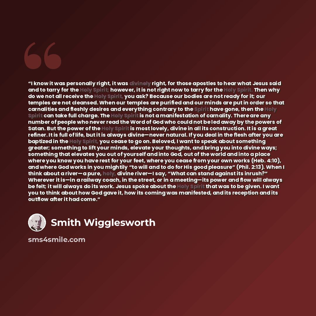 “I know it was personally right, it was divinely right, for those apostles to hear what Jesus said and to tarry for the Holy Spirit; however, it is not right now to tarry for the Holy Spirit. Then why do we not all receive the Holy Spirit, you ask? Because our bodies are not ready for it; our…” quote by Smith Wigglesworth