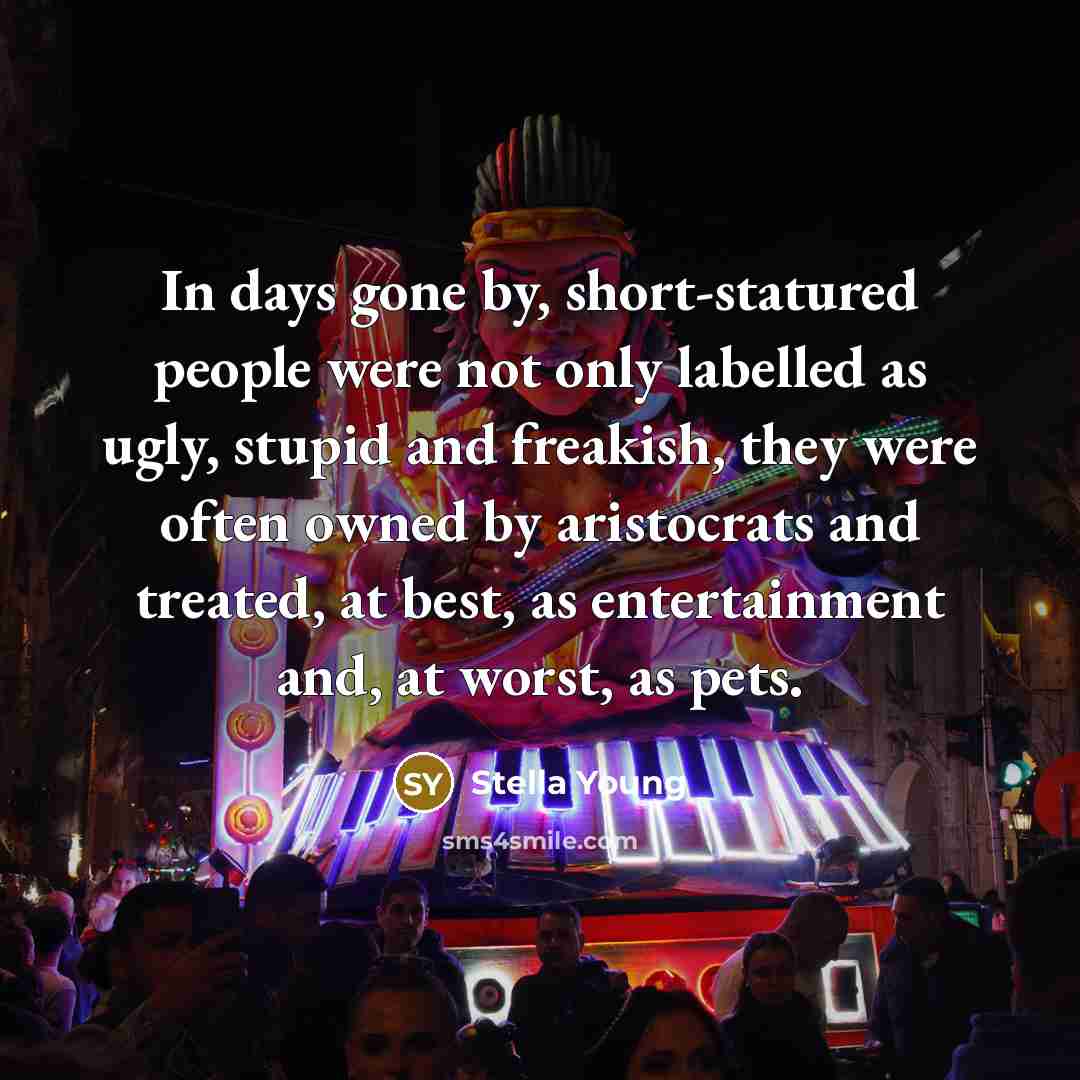 “In days gone by, short-statured people were not only labelled as ugly, stupid and freakish, they were often owned by aristocrats and treated, at best, as entertainment and, at worst, as pets.” quote by Stella Young