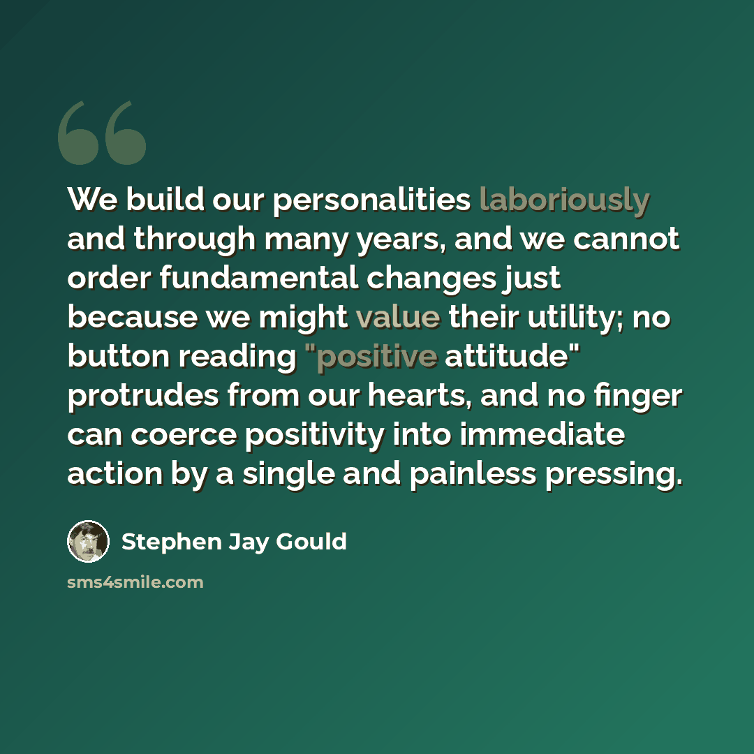 “We build our personalities laboriously and through many years, and we cannot order fundamental changes just because we might value their utility; no button reading "positive attitude" protrudes from our hearts, and no finger can coerce positivity into immediate action by a single and painless…” quote by Stephen Jay Gould