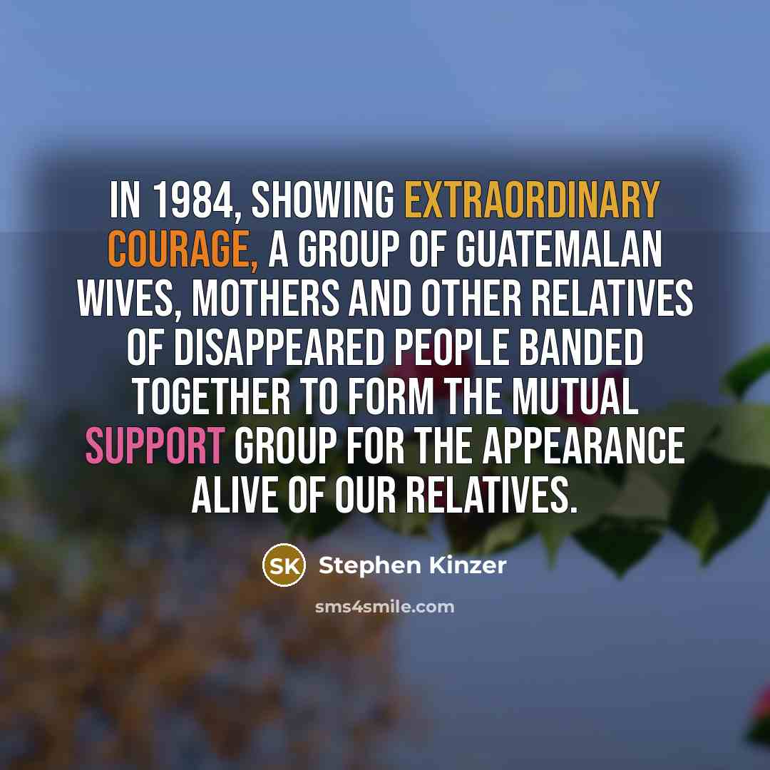 “In 1984, showing extraordinary courage, a group of Guatemalan wives, mothers and other relatives of disappeared people banded together to form the Mutual Support Group for the Appearance Alive of Our Relatives.” quote by Stephen Kinzer
