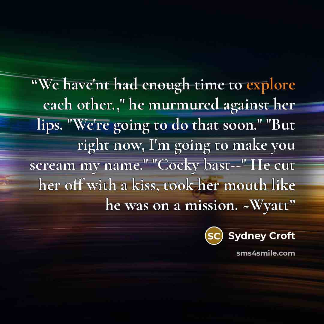 “We have'nt had enough time to explore each other.," he murmured against her lips. "We're going to do that soon." "But right now, I'm going to make you scream my name." "Cocky bast--" He cut her off with a kiss, took her mouth like he was on a mission. ~Wyatt” quote by Sydney Croft