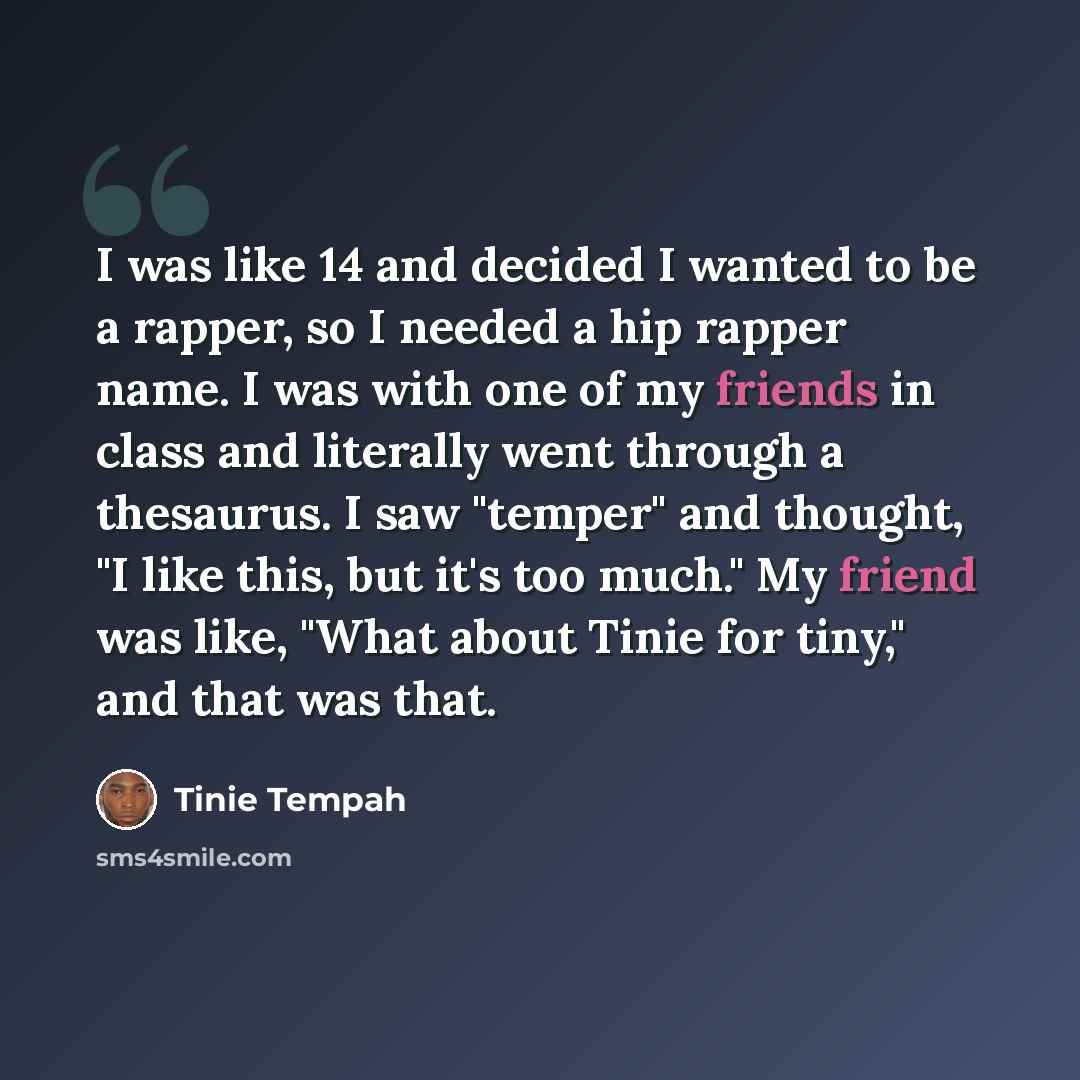 “I was like 14 and decided I wanted to be a rapper, so I needed a hip rapper name. I was with one of my friends in class and literally went through a thesaurus. I saw "temper" and thought, "I like this, but it's too much." My friend was like, "What about Tinie for tiny," and that was that.” quote by Tinie Tempah