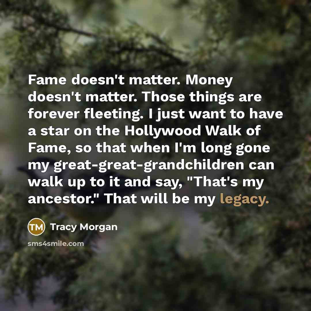“Fame doesn't matter. Money doesn't matter. Those things are forever fleeting. I just want to have a star on the Hollywood Walk of Fame, so that when I'm long gone my great-great-grandchildren can walk up to it and say, "That's my ancestor." That will be my legacy.” quote by Tracy Morgan