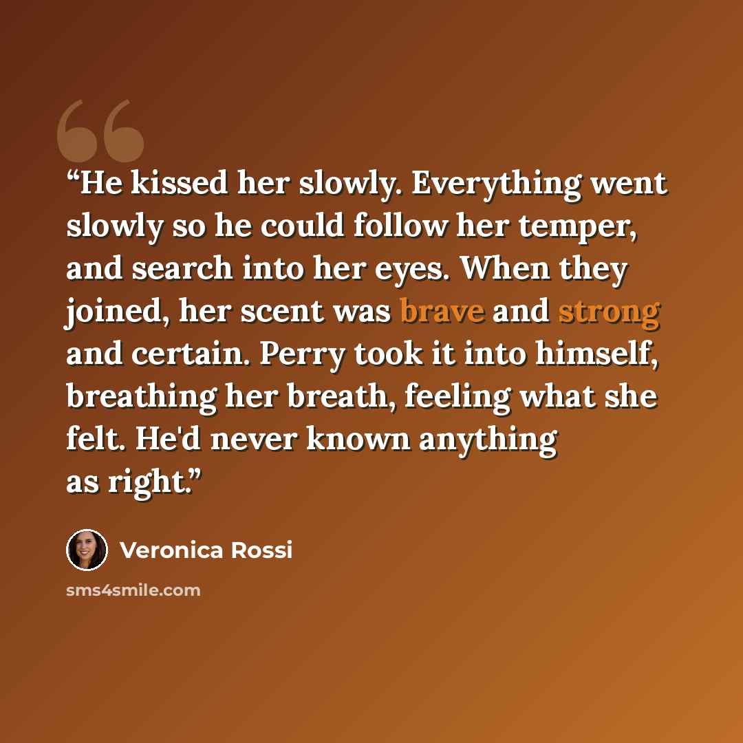 “He kissed her slowly. Everything went slowly so he could follow her temper, and search into her eyes. When they joined, her scent was brave and strong and certain. Perry took it into himself, breathing her breath, feeling what she felt. He'd never known anything as right.” quote by Veronica Rossi