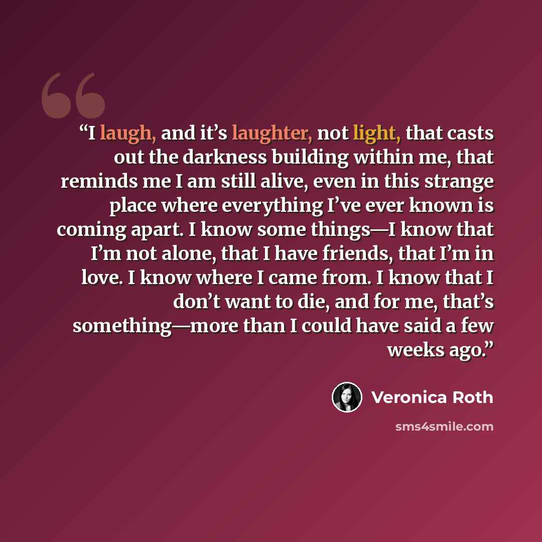 “I laugh, and it’s laughter, not light, that casts out the darkness building within me, that reminds me I am still alive, even in this strange place where everything I’ve ever known is coming apart. I know some things—I know that I’m not alone, that I have friends, that I’m in love. I know where I…” quote by Veronica Roth