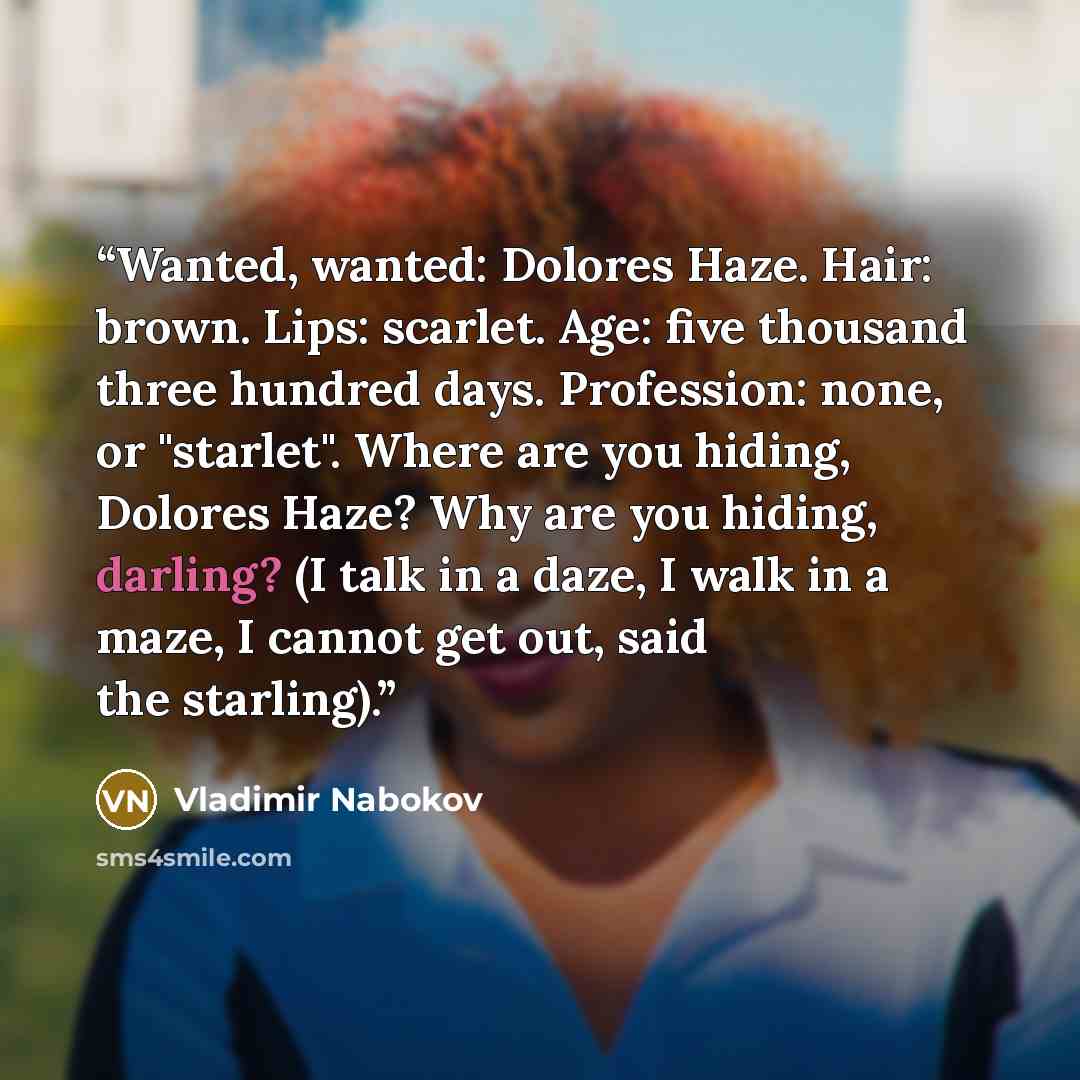 “Wanted, wanted: Dolores Haze. Hair: brown. Lips: scarlet. Age: five thousand three hundred days. Profession: none, or "starlet". Where are you hiding, Dolores Haze? Why are you hiding, darling? (I talk in a daze, I walk in a maze, I cannot get out, said the starling).” quote by Vladimir Nabokov