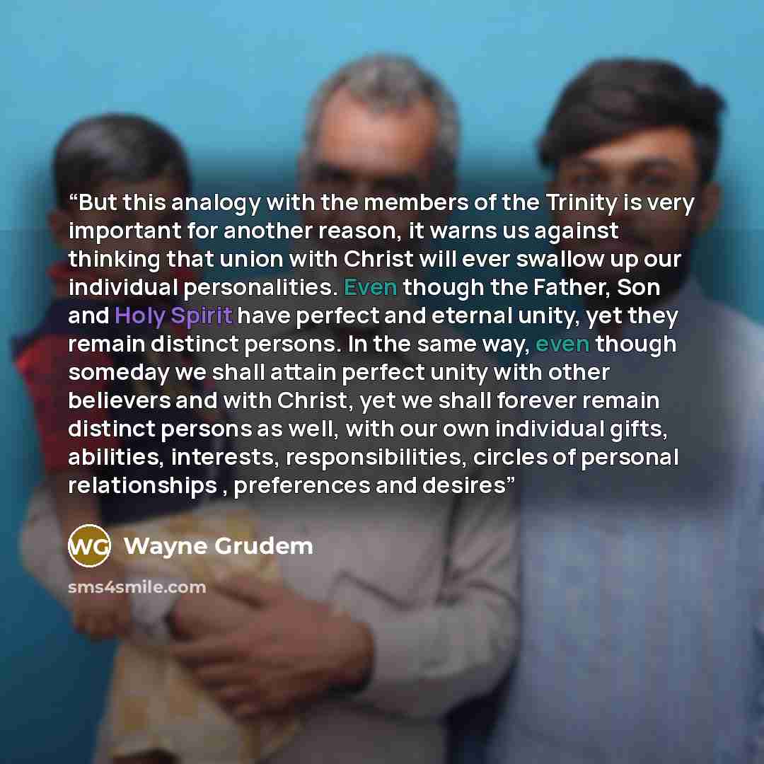 “But this analogy with the members of the Trinity is very important for another reason, it warns us against thinking that union with Christ will ever swallow up our individual personalities. Even though the Father, Son and Holy Spirit have perfect and eternal unity, yet they remain distinct…” quote by Wayne Grudem