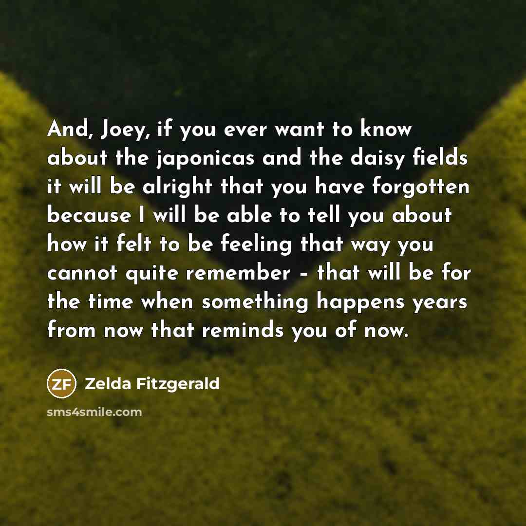 “And, Joey, if you ever want to know about the japonicas and the daisy fields it will be alright that you have forgotten because I will be able to tell you about how it felt to be feeling that way you cannot quite remember – that will be for the time when something happens years from now that…” quote by Zelda Fitzgerald