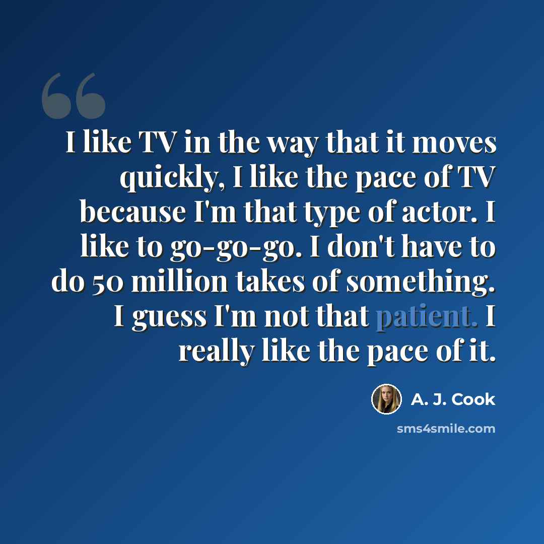 “I like TV in the way that it moves quickly, I like the pace of TV because I'm that type of actor. I like to go-go-go. I don't have to do 50 million takes of something. I guess I'm not that patient. I really like the pace of it.” quote by A. J. Cook