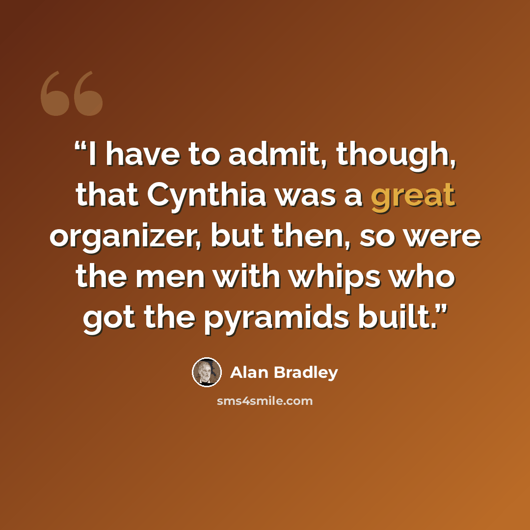 “I have to admit, though, that Cynthia was a great organizer, but then, so were the men with whips who got the pyramids built.” quote by Alan Bradley