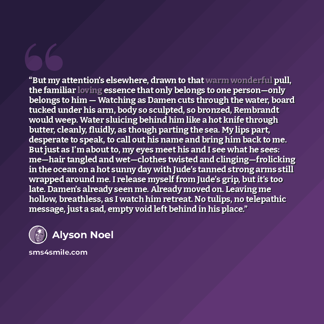 “But my attention’s elsewhere, drawn to that warm wonderful pull, the familiar loving essence that only belongs to one person—only belongs to him — Watching as Damen cuts through the water, board tucked under his arm, body so sculpted, so bronzed, Rembrandt would weep. Water sluicing behind him…” quote by Alyson Noël