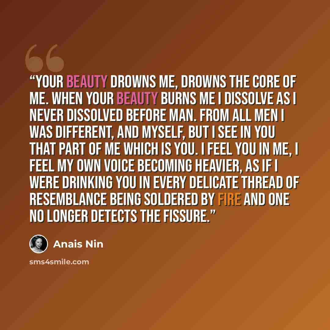 “Your beauty drowns me, drowns the core of me. When your beauty burns me I dissolve as I never dissolved before man. From all men I was different, and myself, but I see in you that part of me which is you. I feel you in me, I feel my own voice becoming heavier, as if I were drinking you in every…” quote by Anaïs Nin