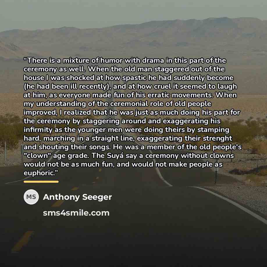 “There is a mixture of humor with drama in this part of the ceremony as well. When the old man staggered out of the house I was shocked at how spastic he had suddenly become (he had been ill recently), and at how cruel it seemed to laugh at him, as everyone made fun of his erratic movements. When…” quote by Anthony Seeger