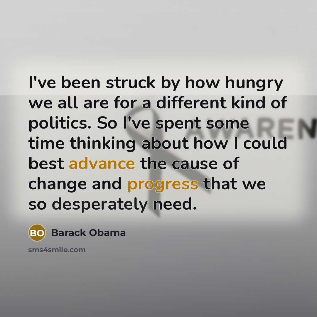 “I've been struck by how hungry we all are for a different kind of politics. So I've spent some time thinking about how I could best advance the cause of change and progress that we so desperately need.” quote by Barack Obama