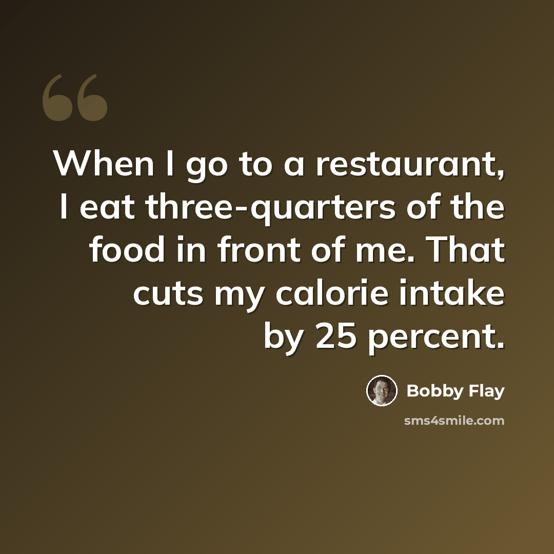 “When I go to a restaurant, I eat three-quarters of the food in front of me. That cuts my calorie intake by 25 percent.” quote by Bobby Flay