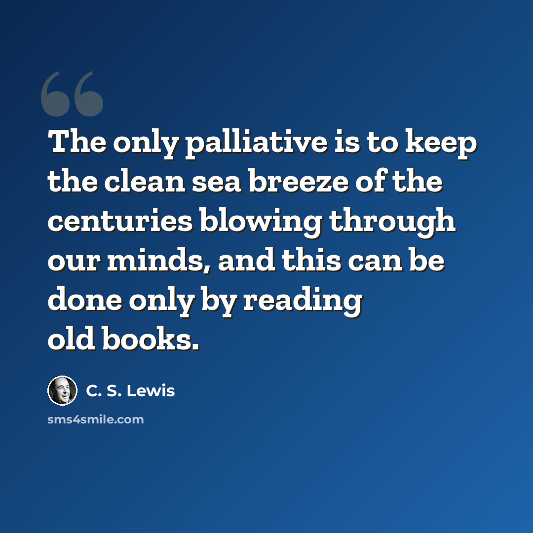 “The only palliative is to keep the clean sea breeze of the centuries blowing through our minds, and this can be done only by reading old books.” quote by C. S. Lewis