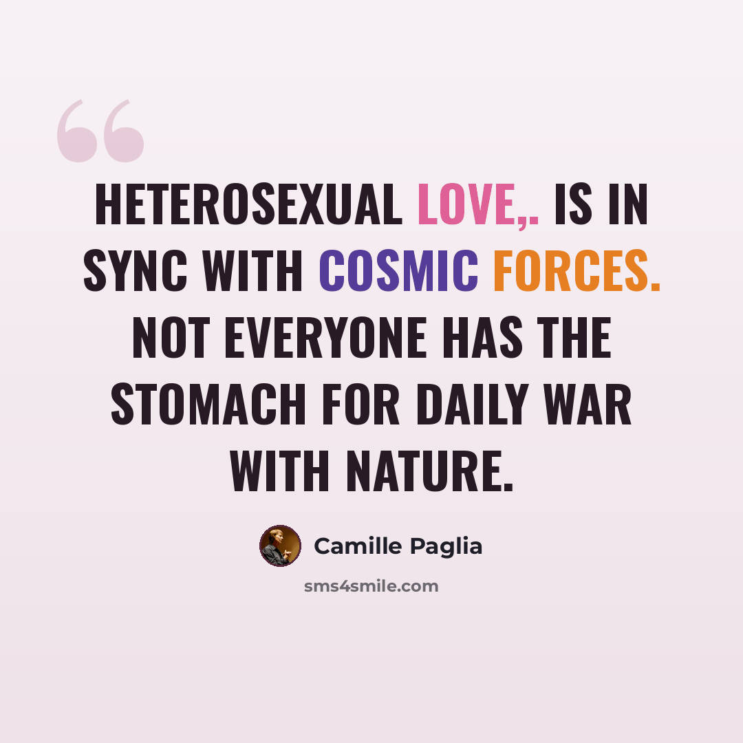 “Heterosexual love,. is in sync with cosmic forces. Not everyone has the stomach for daily war with nature.” quote by Camille Paglia