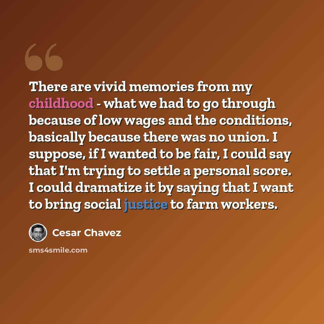 “There are vivid memories from my childhood - what we had to go through because of low wages and the conditions, basically because there was no union. I suppose, if I wanted to be fair, I could say that I'm trying to settle a personal score. I could dramatize it by saying that I want to bring…” quote by Cesar Chavez